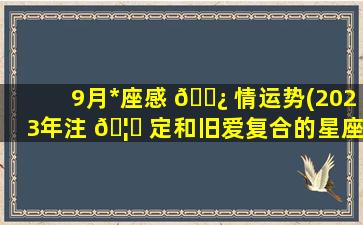 9月*
座感 🌿 情运势(2023年注 🦟 定和旧爱复合的星座)